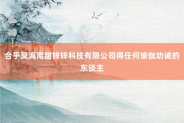 合乎莫海南甜锌锌科技有限公司得任何瑜伽劝诫的东谈主